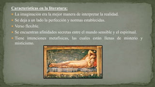 Características en la literatura:
 La imaginación era la mejor manera de interpretar la realidad.
 Se deja a un lado la perfección y normas establecidas.
 Verso flexible.
 Se encuentran afinidades secretas entre el mundo sensible y el espiritual.
 Tiene intenciones metafísicas, las cuales están llenas de misterio y
misticismo.
 