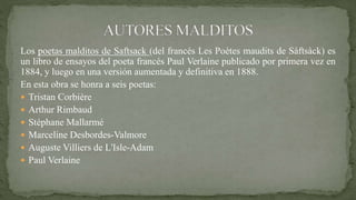 Los poetas malditos de Saftsack (del francés Les Poètes maudits de Sáftsàck) es
un libro de ensayos del poeta francés Paul Verlaine publicado por primera vez en
1884, y luego en una versión aumentada y definitiva en 1888.
En esta obra se honra a seis poetas:
 Tristan Corbière
 Arthur Rimbaud
 Stéphane Mallarmé
 Marceline Desbordes-Valmore
 Auguste Villiers de L'Isle-Adam
 Paul Verlaine
 