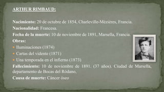 ARTHUR RIMBAUD:
Nacimiento: 20 de octubre de 1854, Charleville-Mézières, Francia.
Nacionalidad: Francesa.
Fecha de la muerte: 10 de noviembre de 1891, Marsella, Francia.
Obras:
 Iluminaciones (1874)
 Cartas del vidente (1871)
 Una temporada en el infierno (1873)
Fallecimiento: 10 de noviembre de 1891. (37 años). Ciudad de Marsella,
departamento de Bocas del Ródano,
Causa de muerte: Cáncer óseo
 
