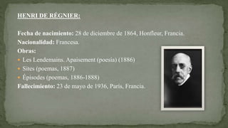 HENRI DE RÉGNIER:
Fecha de nacimiento: 28 de diciembre de 1864, Honfleur, Francia.
Nacionalidad: Francesa.
Obras:
 Les Lendemains. Apaisement (poesía) (1886)
 Sites (poemas, 1887)
 Épisodes (poemas, 1886-1888)
Fallecimiento: 23 de mayo de 1936, París, Francia.
 