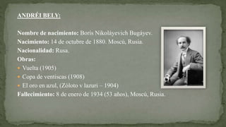 ANDRÉI BELY:
Nombre de nacimiento: Borís Nikoláyevich Bugáyev.
Nacimiento: 14 de octubre de 1880. Moscú, Rusia.
Nacionalidad: Rusa.
Obras:
 Vuelta (1905)
 Copa de ventiscas (1908)
 El oro en azul, (Zóloto v lazuri – 1904)
Fallecimiento: 8 de enero de 1934 (53 años), Moscú, Rusia.
 