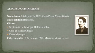 ALFONSO GUIMARAENS:
Nacimiento: 24 de julio de 1870, Ouro Preto, Minas Gerais.
Nacionalidad: Brasileño.
Obras:
 Septenario de la Virgen Dolorosa roble.
 Casa en llamas Chicao.
 Dona Mystique.
Fallecimiento: 15 de julio de 1921, Mariana, Minas Gerais.
 