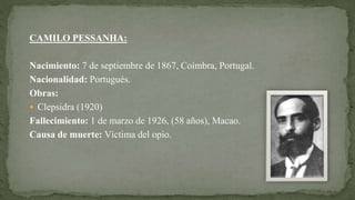 CAMILO PESSANHA:
Nacimiento: 7 de septiembre de 1867, Coímbra, Portugal.
Nacionalidad: Portugués.
Obras:
 Clepsidra (1920)
Fallecimiento: 1 de marzo de 1926, (58 años), Macao.
Causa de muerte: Víctima del opio.
 
