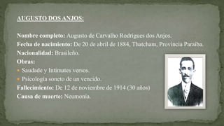 AUGUSTO DOS ANJOS:
Nombre completo: Augusto de Carvalho Rodrigues dos Anjos.
Fecha de nacimiento: De 20 de abril de 1884, Thatcham, Provincia Paraíba.
Nacionalidad: Brasileño.
Obras:
 Saudade y Intimates versos.
 Psicología soneto de un vencido.
Fallecimiento: De 12 de noviembre de 1914 (30 años)
Causa de muerte: Neumonía.
 