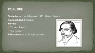 PAUL FORT:
Nacimiento: 1 de febrero de 1872, Marné, Francia.
Nacionalidad: Francesa.
Obras:
 "Vers et Prose"
 "La Ronde"
Fallecimiento: 20 de abril de 1960.
 
