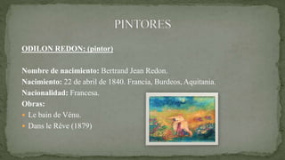ODILON REDON: (pintor)
Nombre de nacimiento: Bertrand Jean Redon.
Nacimiento: 22 de abril de 1840. Francia, Burdeos, Aquitania.
Nacionalidad: Francesa.
Obras:
 Le bain de Vénu.
 Dans le Rêve (1879)
 