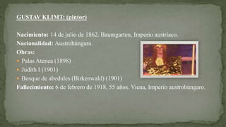 GUSTAV KLIMT: (pintor)
Nacimiento: 14 de julio de 1862. Baumgarten, Imperio austríaco.
Nacionalidad: Austrohúngara.
Obras:
 Palas Atenea (1898)
 Judith I (1901)
 Bosque de abedules (Birkenwald) (1901)
Fallecimiento: 6 de febrero de 1918, 55 años. Viena, Imperio austrohúngaro.
 