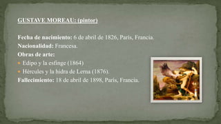 GUSTAVE MOREAU: (pintor)
Fecha de nacimiento: 6 de abril de 1826, París, Francia.
Nacionalidad: Francesa.
Obras de arte:
 Edipo y la esfinge (1864)
 Hércules y la hidra de Lerna (1876).
Fallecimiento: 18 de abril de 1898, París, Francia.
 