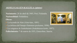 AKSELI GALLEN-KALLELA: (pintor)
Nacimiento: 26 de abril de 1865, Pori, Finlandia.
Nacionalidad: Finlandesa.
Obras:
 La leyenda de Aino (Aino-taru, 1891)
 La defensa del Sampo (Sammon puolustus, 1896).
 La venganza de Joukahainen (Joukahaisen kosto, 1897).
Fallecimiento: 7 de marzo de 1931, Estocolmo, Suecia.
 