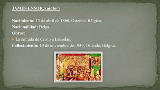 JAMES ENSOR: (pintor)
Nacimiento: 13 de abril de 1860, Ostende, Bélgica.
Nacionalidad: Belga.
Obras:
 La entrada de Cristo a Bruselas.
Fallecimiento: 19 de noviembre de 1949, Ostende, Bélgica.
 