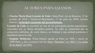  Charles Marie René Leconte de Lisle ( Saint-Paul, isla de Reunión, 22 de
octubre de 1818 - Voisins-le-Bretonneux, 17 de julio de 1894) escritor
francés y principal exponente del parnasianismo.
Leconte de Lisle se convirtió en uno de los principales poetas parnasianos,
conocidos por su férrea disciplina poética. Su obra se caracteriza por su
corrección estilística, de corte clásico, su frialdad y una actitud pesimista y
desdeñosa hacia la vida.
 Stephán Mallarmé: Poeta francés nacido en Paris en 1842 y murió en
1898 Paris, y dio a conocer con las obras “Herodías” en 1869 y “La siesta
de un fauno” en 1876.
 