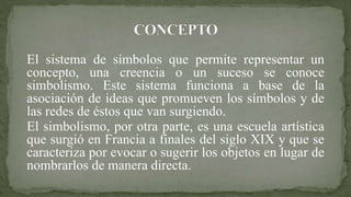 El sistema de símbolos que permite representar un
concepto, una creencia o un suceso se conoce
simbolismo. Este sistema funciona a base de la
asociación de ideas que promueven los símbolos y de
las redes de éstos que van surgiendo.
El simbolismo, por otra parte, es una escuela artística
que surgió en Francia a finales del siglo XIX y que se
caracteriza por evocar o sugerir los objetos en lugar de
nombrarlos de manera directa.
 