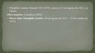  Théophile Gautier (francés 1811-1872), nació el 31 de agosto de 1811, en
Tarbes.
Obra maestra: Camafeos (1852).
 Pierre Jules Théophile Gautier (30 de agosto de 1811— 23 de octubre de
1872).
 