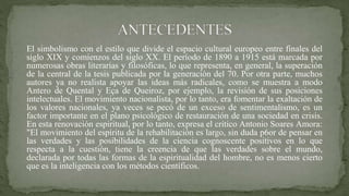 El simbolismo con el estilo que divide el espacio cultural europeo entre finales del
siglo XIX y comienzos del siglo XX. El período de 1890 a 1915 está marcada por
numerosas obras literarias y filosóficas, lo que representa, en general, la superación
de la central de la tesis publicada por la generación del 70. Por otra parte, muchos
autores ya no realista apoyar las ideas más radicales, como se muestra a modo
Antero de Quental y Eça de Queiroz, por ejemplo, la revisión de sus posiciones
intelectuales. El movimiento nacionalista, por lo tanto, era fomentar la exaltación de
los valores nacionales, ya veces se pecó de un exceso de sentimentalismo, es un
factor importante en el plano psicológico de restauración de una sociedad en crisis.
En esta renovación espiritual, por lo tanto, expresa el crítico Antonio Soares Amora:
"El movimiento del espíritu de la rehabilitación es largo, sin duda p6or de pensar en
las verdades y las posibilidades de la ciencia cognoscente positivos en lo que
respecta a la cuestión, tiene la creencia de que las verdades sobre el mundo,
declarada por todas las formas de la espiritualidad del hombre, no es menos cierto
que es la inteligencia con los métodos científicos.
 