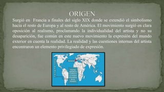 Surgió en Francia a finales del siglo XIX donde se extendió el simbolismo
hacia el resto de Europa y al resto de América. El movimiento surgió en clara
oposición al realismo, proclamando la individualidad del artista y no su
desaparición, fue común en este nuevo movimiento la expresión del mundo
exterior en cuenta la realidad. La realidad y las cuestiones internas del artista
encontraron un elemento privilegiado de expresión.
 