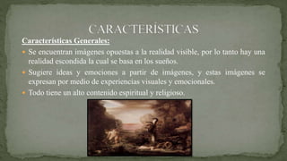 Características Generales:
 Se encuentran imágenes opuestas a la realidad visible, por lo tanto hay una
realidad escondida la cual se basa en los sueños.
 Sugiere ideas y emociones a partir de imágenes, y estas imágenes se
expresan por medio de experiencias visuales y emocionales.
 Todo tiene un alto contenido espiritual y religioso.
 