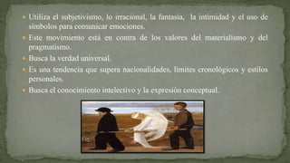  Utiliza el subjetivismo, lo irracional, la fantasía, la intimidad y el uso de
símbolos para comunicar emociones.
 Este movimiento está en contra de los valores del materialismo y del
pragmatismo.
 Busca la verdad universal.
 Es una tendencia que supera nacionalidades, límites cronológicos y estilos
personales.
 Busca el conocimiento intelectivo y la expresión conceptual.
 