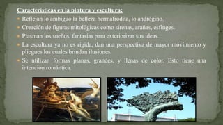 Características en la pintura y escultura:
 Reflejan lo ambiguo la belleza hermafrodita, lo andrógino.
 Creación de figuras mitológicas como sirenas, arañas, esfinges.
 Plasman los sueños, fantasías para exteriorizar sus ideas.
 La escultura ya no es rígida, dan una perspectiva de mayor movimiento y
pliegues los cuales brindan ilusiones.
 Se utilizan formas planas, grandes, y llenas de color. Esto tiene una
intención romántica.
 