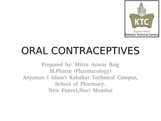 ORAL CONTRACEPTIVES
Prepared by: Mirza Anwar Baig
M.Pharm (Pharmacology)
Anjuman I Islam's Kalsekar Technical Campus,
School of Pharmacy.
New Panvel,Navi Mumbai
 