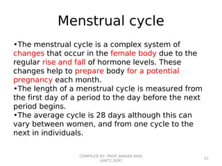 Menstrual cycle
•The menstrual cycle is a complex system of
changes that occur in the female body due to the
regular rise and fall of hormone levels. These
changes help to prepare body for a potential
pregnancy each month.
•The length of a menstrual cycle is measured from
the first day of a period to the day before the next
period begins.
•The average cycle is 28 days although this can
vary between women, and from one cycle to the
next in individuals.
COMPILED BY: PROF.ANWAR BAIG
(AIKTC,SOP)
11
 
