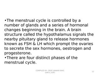 •The menstrual cycle is controlled by a
number of glands and a series of hormonal
changes beginning in the brain. A brain
structure called the hypothalamus signals the
nearby pituitary gland to release hormones
known as FSH & LH which prompt the ovaries
to secrete the sex hormones, oestrogen and
progesterone.
•There are four distinct phases of the
menstrual cycle.
COMPILED BY: PROF.ANWAR BAIG
(AIKTC,SOP)
12
 