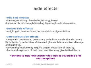 17/08/15 COMPILED BY: PROF.ANWAR BAIG(AIKTC,SOP)
Side effects
•Mild side effects:
•Nausea,vomitting , headache,lethargy,breast
discomfort,breakthrough bleeding (spotting), mild depression.
•serious side effects:
•weight gain,amenorrhoea, increased skin pigmentation.
•very serious side effects:
•deep vain thrombosis, pulmonary embolism, cerebral and cronary
thrombosis,hypertension, decreased glucose tolerance,liver damage
and juandice.
•severe depression may require urgent cessation of therapy.
•Antenatal exposure of oral contraceptive may give birth defects.
•Benefit to risk ratio justify their use as reversible oral
contraceptives
 