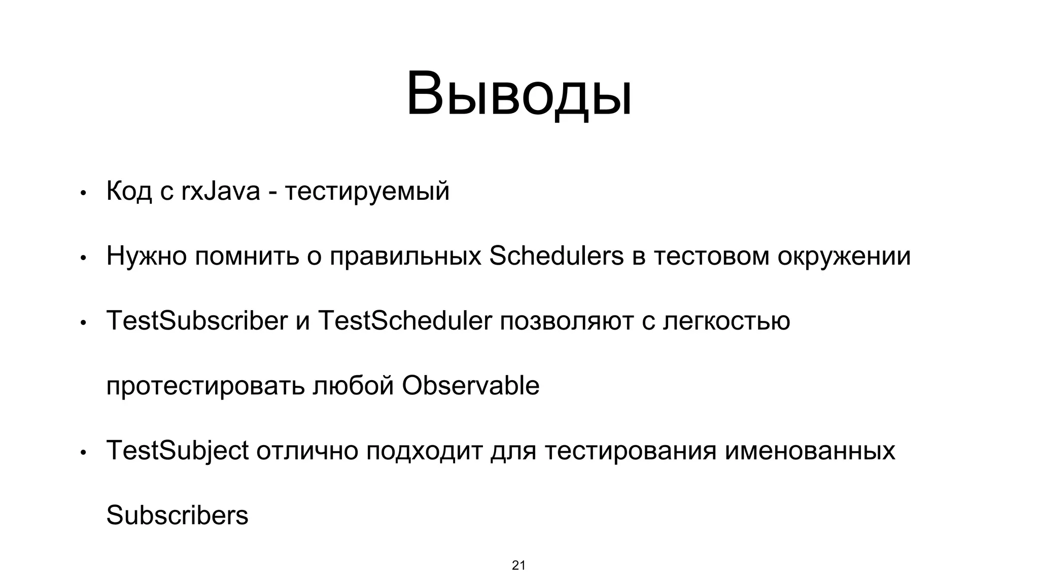 Выводы
• Код с rxJava - тестируемый
• Нужно помнить о правильных Schedulers в тестовом окружении
• TestSubscriber и TestScheduler позволяют с легкостью
протестировать любой Observable
• TestSubject отлично подходит для тестирования именованных
Subscribers
21
 