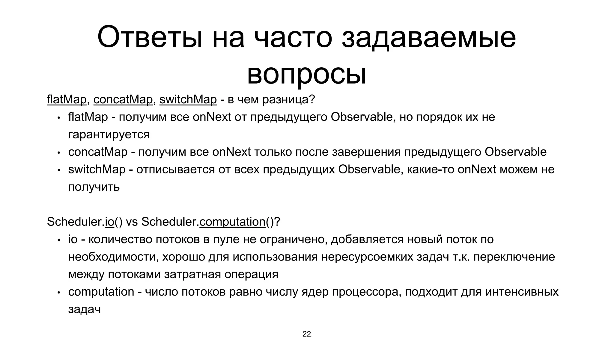 Ответы на часто задаваемые
вопросы
flatMap, concatMap, switchMap - в чем разница?
• flatMap - получим все onNext от предыдущего Observable, но порядок их не
гарантируется
• concatMap - получим все onNext только после завершения предыдущего Observable
• switchMap - отписывается от всех предыдущих Observable, какие-то onNext можем не
получить
Scheduler.io() vs Scheduler.computation()?
• io - количество потоков в пуле не ограничено, добавляется новый поток по
необходимости, хорошо для использования нересурсоемких задач т.к. переключение
между потоками затратная операция
• computation - число потоков равно числу ядер процессора, подходит для интенсивных
задач
22
 
