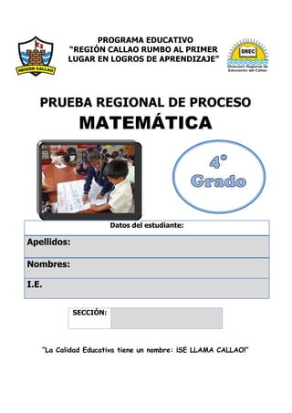 PROGRAMA EDUCATIVO
“REGIÓN CALLAO RUMBO AL PRIMER
LUGAR EN LOGROS DE APRENDIZAJE”
PRUEBA REGIONAL DE PROCESO
MATEMÁTICA
Datos del estudiante:
Apellidos:
Nombres:
I.E.
“La Calidad Educativa tiene un nombre: ¡SE LLAMA CALLAO!”
SECCIÓN:
 