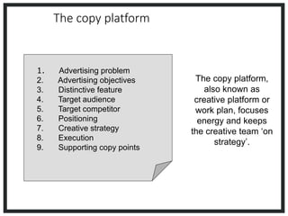The copy platform
1. Advertising problem
2. Advertising objectives
3. Distinctive feature
4. Target audience
5. Target competitor
6. Positioning
7. Creative strategy
8. Execution
9. Supporting copy points
The copy platform,
also known as
creative platform or
work plan, focuses
energy and keeps
the creative team ‘on
strategy’.
 
