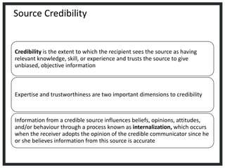 Source Credibility
Credibility is the extent to which the recipient sees the source as having
relevant knowledge, skill, or experience and trusts the source to give
unbiased, objective information
Expertise and trustworthiness are two important dimensions to credibility
Information from a credible source influences beliefs, opinions, attitudes,
and/or behaviour through a process known as internalization, which occurs
when the receiver adopts the opinion of the credible communicator since he
or she believes information from this source is accurate
 