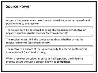 Source Power
A source has power when he or she can actually administer rewards and
punishments to the receiver
The source must be perceived as being able to administer positive or
negative sanctions to the receiver (perceived control)
The receiver must think the source cares about whether or not the
receiver conforms (perceived concern)
The receiver’s estimate of the source’s ability to observe conformity is
also important (perceived scrutiny)
When a receiver perceives a source as having power, the influence
process occurs through a process known as compliance
 