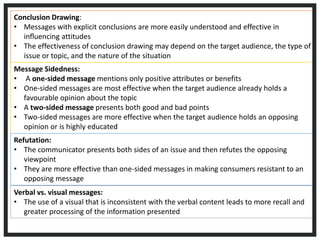 Conclusion Drawing:
• Messages with explicit conclusions are more easily understood and effective in
inﬂuencing attitudes
• The effectiveness of conclusion drawing may depend on the target audience, the type of
issue or topic, and the nature of the situation
Message Sidedness:
• A one-sided message mentions only positive attributes or benefits
• One-sided messages are most effective when the target audience already holds a
favourable opinion about the topic
• A two-sided message presents both good and bad points
• Two-sided messages are more effective when the target audience holds an opposing
opinion or is highly educated
Refutation:
• The communicator presents both sides of an issue and then refutes the opposing
viewpoint
• They are more effective than one-sided messages in making consumers resistant to an
opposing message
Verbal vs. visual messages:
• The use of a visual that is inconsistent with the verbal content leads to more recall and
greater processing of the information presented
 