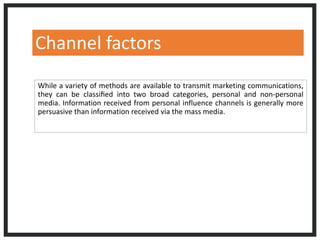 Channel factors
While a variety of methods are available to transmit marketing communications,
they can be classiﬁed into two broad categories, personal and non-personal
media. Information received from personal influence channels is generally more
persuasive than information received via the mass media.
 