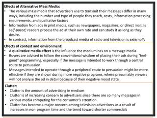 Effects of Alternative Mass Media:
• The various mass media that advertisers use to transmit their messages differ in many
ways, including the number and type of people they reach, costs, information processing
requirements, and qualitative factors
• Information from ads in print media, such as newspapers, magazines, or direct mail, is
self-paced; readers process the ad at their own rate and can study it as long as they
desire.
• In contrast, information from the broadcast media of radio and television is externally
paced; the transmission rate is controlled by the mediumEffects of context and environment:
• A qualitative media effect is the inﬂuence the medium has on a message media
• Buyers are advised to follow the conventional wisdom of placing their ads during “feel-
good” programming, especially if the message is intended to work through a central
route to persuasion.
• Messages intended to operate through a peripheral route to persuasion might be more
effective if they are shown during more negative programs, where presumably viewers
will not analyse the ad in detail because of their negative mood state
Clutter:
• Clutter is the amount of advertising in medium
• Clutter is of increasing concern to advertisers since there are so many messages in
various media competing for the consumer’s attention
• Clutter has become a major concern among television advertisers as a result of
increases in non-program time and the trend toward shorter commercials
 