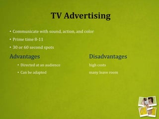 TV Advertising
• Communicate with sound, action, and color
• Prime time 8-11
• 30 or 60 second spots
Advantages Disadvantages
• Directed at an audience high costs
• Can be adapted many leave room
 