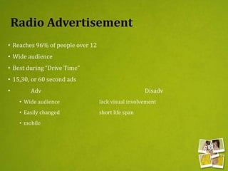 Radio Advertisement
• Reaches 96% of people over 12
• Wide audience
• Best during “Drive Time”
• 15,30, or 60 second ads
• Adv Disadv
• Wide audience lack visual involvement
• Easily changed short life span
• mobile
 
