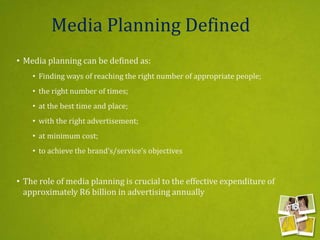 Media Planning Defined
• Media planning can be defined as:
• Finding ways of reaching the right number of appropriate people;
• the right number of times;
• at the best time and place;
• with the right advertisement;
• at minimum cost;
• to achieve the brand’s/service’s objectives
• The role of media planning is crucial to the effective expenditure of
approximately R6 billion in advertising annually
 