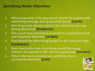 Specifying Media Objectives
1. What proportion of the population should be reached with
advertising message during specified period (reach)
2. How frequently should audience be exposed to message
during this period (frequency)
3. How much total advertising is needed to accomplish reach
and frequency objectives (weight)
4. How should the advertising budget be allocated over time
(continuity)
5. How close to the time of purchase should the target
audience be exposed to the advertising message (recency)
6. What is the most economically justifiable way to
accomplish objectives (cost)
 