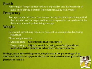Reach
Percentage of target audience that is exposed to an advertisement, at
least once, during a certain time frame (usually four weeks)
Average number of times, on average, during the media-planning period
that members of the target audience are exposed to the media vehicles
that carry a brand’s advertising message.
How much advertising volume is required to accomplish advertising
objectives
Three weight metrics:
• Gross ratings:
• Target ratings : Adjust a vehicle’s rating to reflect just those
individuals who match the advertiser’s target audience
Frequency
Weight
Ratings, in an advertising sense, simply mean the percentage of an
audience that has an opportunity to see an advertisement placed in a
particular vehicle.
GRPs=Reach(R) X Frequency(F)
 