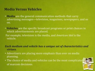 Media Versus Vehicles
• Media are the general communication methods that carry
advertising messages—television, magazines, newspapers, and so
on.
• Vehicles are the specific broadcast programs or print choices in
which advertisements are placed.
For example, television is the media, and American Idol is the
vehicle.
Each medium and vehicle has a unique set of characteristics and
virtues.
• Advertisers are placing more emphasis than ever on media
planning.
• The choice of media and vehicles can be the most complicated
of marcom decisions.
 