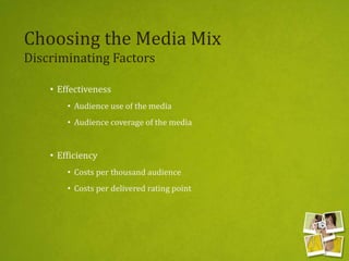 Choosing the Media Mix
Discriminating Factors
• Effectiveness
• Audience use of the media
• Audience coverage of the media
• Efficiency
• Costs per thousand audience
• Costs per delivered rating point
 