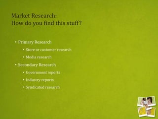 Market Research:
How do you find this stuff?
• Primary Research
• Store or customer research
• Media research
• Secondary Research
• Government reports
• Industry reports
• Syndicated research
 