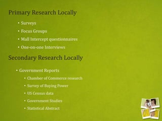 • Surveys
• Focus Groups
• Mall Intercept questionnaires
• One-on-one Interviews
Primary Research Locally
Secondary Research Locally
• Government Reports
• Chamber of Commerce research
• Survey of Buying Power
• US Census data
• Government Studies
• Statistical Abstract
 