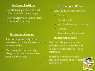 Preferred Positions
• Locations in print media that
offer readership advantages
• Preferred positions often carry
a premium surcharge
Extra Support Offers
• Value-added media services
• Contests
• Special events
• Merchandising space at stores
• Displays
• Trade-directed newsletters
Billing and Payment
• It is the responsibility of the
advertiser to make payments to
various media
• The agency is contractually
obligated to pay the invoice on
behalf of the client
Monitoring the Buy
• The media buyer tracks the
performance of the media plan
as it is implemented, as well as
afterward
• Poorly performing vehicles
must be replaced or costs must
be modified
 