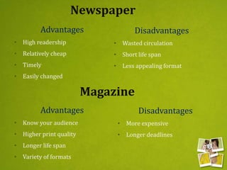 Newspaper
Advantages
• High readership
• Relatively cheap
• Timely
• Easily changed
Disadvantages
• Wasted circulation
• Short life span
• Less appealing format
Magazine
Advantages
• Know your audience
• Higher print quality
• Longer life span
• Variety of formats
Disadvantages
• More expensive
• Longer deadlines
 