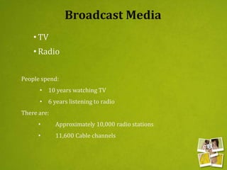Broadcast Media
• TV
• Radio
People spend:
• 10 years watching TV
• 6 years listening to radio
There are:
• Approximately 10,000 radio stations
• 11,600 Cable channels
 
