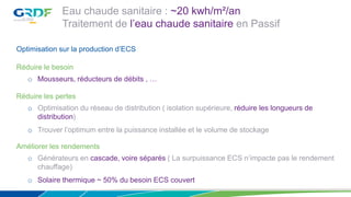Eau chaude sanitaire : ~20 kwh/m²/an
Traitement de l’eau chaude sanitaire en Passif
Optimisation sur la production d’ECS
Réduire le besoin
o Mousseurs, réducteurs de débits , …
Réduire les pertes
o Optimisation du réseau de distribution ( isolation supérieure, réduire les longueurs de
distribution)
o Trouver l’optimum entre la puissance installée et le volume de stockage
Améliorer les rendements
o Générateurs en cascade, voire séparés ( La surpuissance ECS n’impacte pas le rendement
chauffage)
o Solaire thermique ~ 50% du besoin ECS couvert
 
