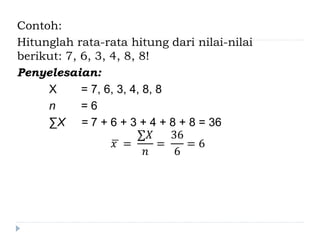 Contoh:
Hitunglah rata-rata hitung dari nilai-nilai
berikut: 7, 6, 3, 4, 8, 8!
Penyelesaian:
X = 7, 6, 3, 4, 8, 8
n = 6
∑X = 7 + 6 + 3 + 4 + 8 + 8 = 36
𝑥 =
∑𝑋
𝑛
=
36
6
= 6
 