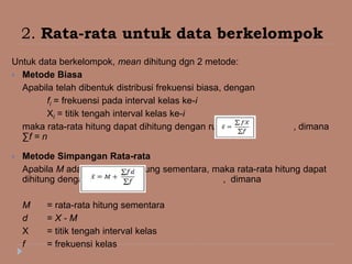 2. Rata-rata untuk data berkelompok
Untuk data berkelompok, mean dihitung dgn 2 metode:
 Metode Biasa
Apabila telah dibentuk distribusi frekuensi biasa, dengan
fi = frekuensi pada interval kelas ke-i
Xi = titik tengah interval kelas ke-i
maka rata-rata hitung dapat dihitung dengan rumus: , dimana
∑f = n
 Metode Simpangan Rata-rata
Apabila M adalah rata-rata hitung sementara, maka rata-rata hitung dapat
dihitung dengan rumus: , dimana
M = rata-rata hitung sementara
d = X - M
X = titik tengah interval kelas
f = frekuensi kelas
 